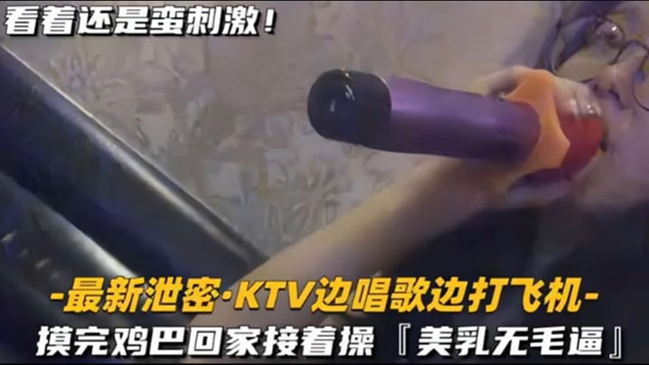 【KTV 精选】乳无毛逼 KTV边唱歌便打飞机，就地干炮后还不过瘾，回家后继续艹逼，主打一个尽性